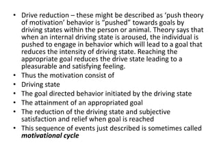 • Drive reduction – these might be described as ‘push theory
  of motivation’ behavior is “pushed” towards goals by
  driving states within the person or animal. Theory says that
  when an internal driving state is aroused, the individual is
  pushed to engage in behavior which will lead to a goal that
  reduces the intensity of driving state. Reaching the
  appropriate goal reduces the drive state leading to a
  pleasurable and satisfying feeling.
• Thus the motivation consist of
• Driving state
• The goal directed behavior initiated by the driving state
• The attainment of an appropriated goal
• The reduction of the driving state and subjective
  satisfaction and relief when goal is reached
• This sequence of events just described is sometimes called
  motivational cycle
 