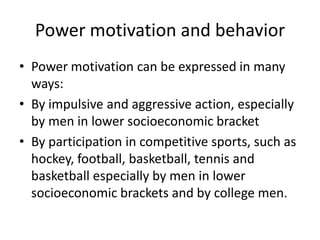 Power motivation and behavior
• Power motivation can be expressed in many
  ways:
• By impulsive and aggressive action, especially
  by men in lower socioeconomic bracket
• By participation in competitive sports, such as
  hockey, football, basketball, tennis and
  basketball especially by men in lower
  socioeconomic brackets and by college men.
 