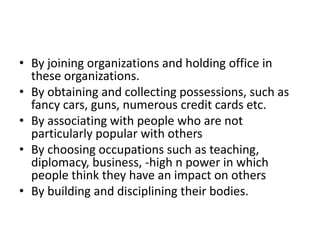 • By joining organizations and holding office in
  these organizations.
• By obtaining and collecting possessions, such as
  fancy cars, guns, numerous credit cards etc.
• By associating with people who are not
  particularly popular with others
• By choosing occupations such as teaching,
  diplomacy, business, -high n power in which
  people think they have an impact on others
• By building and disciplining their bodies.
 