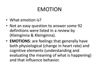 EMOTION
• What emotion is?
• Not an easy question to answer some 92
  definitions were listed in a review by
  (Kleinginna & Kleinginna).
• EMOTIONS: are feelings that generally have
  both physiological (change in heart rate) and
  cognitive elements (understanding and
  evaluating the meaning of what is happening)
  and that influence behavior.
 