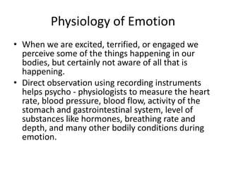 Physiology of Emotion
• When we are excited, terrified, or engaged we
  perceive some of the things happening in our
  bodies, but certainly not aware of all that is
  happening.
• Direct observation using recording instruments
  helps psycho - physiologists to measure the heart
  rate, blood pressure, blood flow, activity of the
  stomach and gastrointestinal system, level of
  substances like hormones, breathing rate and
  depth, and many other bodily conditions during
  emotion.
 