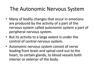 The Autonomic Nervous System
• Many of bodily changes that occur in emotions
  are produced by the activity of a part of the
  nervous system called autonomic system a part of
  peripheral nervous system.
• But its activity to a large extent is under the
  control of central nervous system.
• Autonomic nervous system consist of nerve
  leading from brain and spinal cord out to the
  heart, to certain glands, to blood vessels both
  interior or exterior of the body.
 