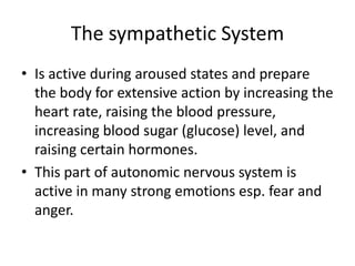 The sympathetic System
• Is active during aroused states and prepare
  the body for extensive action by increasing the
  heart rate, raising the blood pressure,
  increasing blood sugar (glucose) level, and
  raising certain hormones.
• This part of autonomic nervous system is
  active in many strong emotions esp. fear and
  anger.
 