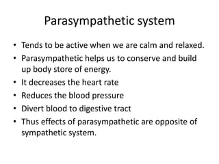 Parasympathetic system
• Tends to be active when we are calm and relaxed.
• Parasympathetic helps us to conserve and build
  up body store of energy.
• It decreases the heart rate
• Reduces the blood pressure
• Divert blood to digestive tract
• Thus effects of parasympathetic are opposite of
  sympathetic system.
 