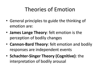 Theories of Emotion
• General principles to guide the thinking of
  emotion are:
• James Lange Theory: felt emotion is the
  perception of bodily changes
• Cannon-Bard Theory: felt emotion and bodily
  responses are independent events
• Schachter-Singer Theory (Cognitive): the
  interpretation of bodily arousal
 