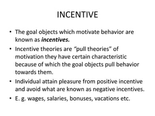 INCENTIVE
• The goal objects which motivate behavior are
  known as incentives.
• Incentive theories are “pull theories” of
  motivation they have certain characteristic
  because of which the goal objects pull behavior
  towards them.
• Individual attain pleasure from positive incentive
  and avoid what are known as negative incentives.
• E. g. wages, salaries, bonuses, vacations etc.
 