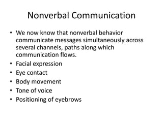 Nonverbal Communication
• We now know that nonverbal behavior
  communicate messages simultaneously across
  several channels, paths along which
  communication flows.
• Facial expression
• Eye contact
• Body movement
• Tone of voice
• Positioning of eyebrows
 