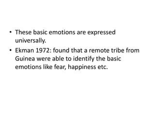 • These basic emotions are expressed
  universally.
• Ekman 1972: found that a remote tribe from
  Guinea were able to identify the basic
  emotions like fear, happiness etc.
 