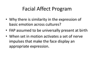 Facial Affect Program
• Why there is similarity in the expression of
  basic emotion across cultures?
• FAP assumed to be universally present at birth
• When set in motion activates a set of nerve
  impulses that make the face display an
  appropriate expression.
 