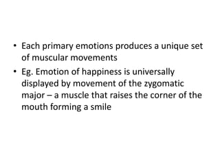 • Each primary emotions produces a unique set
  of muscular movements
• Eg. Emotion of happiness is universally
  displayed by movement of the zygomatic
  major – a muscle that raises the corner of the
  mouth forming a smile
 