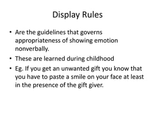 Display Rules
• Are the guidelines that governs
  appropriateness of showing emotion
  nonverbally.
• These are learned during childhood
• Eg. If you get an unwanted gift you know that
  you have to paste a smile on your face at least
  in the presence of the gift giver.
 