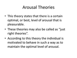 Arousal Theories
• This theory states that there is a certain
  optimal, or best, level of arousal that is
  pleasurable.
• These theories may also be called as “just
  right theories”.
• According to this theory the individual is
  motivated to behave in such a way as to
  maintain the optimal level of arousal.
 