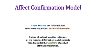 Affect Confirmation Model
Affect or Mood can influence how
consumers use product attribute information.
Instead of a direct input for judgment,
as the mood-as-information model suggests
mood can alter the weighting of product
attribute information.
 