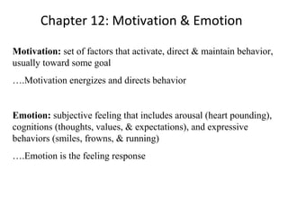 Chapter 12: Motivation & Emotion
Motivation: set of factors that activate, direct & maintain behavior,
usually toward some goal
….Motivation energizes and directs behavior
Emotion: subjective feeling that includes arousal (heart pounding),
cognitions (thoughts, values, & expectations), and expressive
behaviors (smiles, frowns, & running)
….Emotion is the feeling response
 