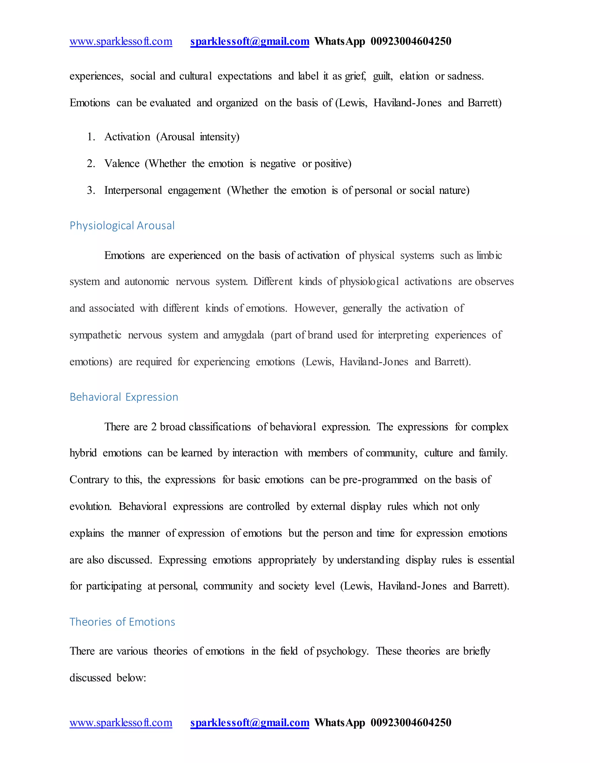 www.sparklessoft.com sparklessoft@gmail.com WhatsApp 00923004604250
www.sparklessoft.com sparklessoft@gmail.com WhatsApp 00923004604250
experiences, social and cultural expectations and label it as grief, guilt, elation or sadness.
Emotions can be evaluated and organized on the basis of (Lewis, Haviland-Jones and Barrett)
1. Activation (Arousal intensity)
2. Valence (Whether the emotion is negative or positive)
3. Interpersonal engagement (Whether the emotion is of personal or social nature)
Physiological Arousal
Emotions are experienced on the basis of activation of physical systems such as limbic
system and autonomic nervous system. Different kinds of physiological activations are observes
and associated with different kinds of emotions. However, generally the activation of
sympathetic nervous system and amygdala (part of brand used for interpreting experiences of
emotions) are required for experiencing emotions (Lewis, Haviland-Jones and Barrett).
Behavioral Expression
There are 2 broad classifications of behavioral expression. The expressions for complex
hybrid emotions can be learned by interaction with members of community, culture and family.
Contrary to this, the expressions for basic emotions can be pre-programmed on the basis of
evolution. Behavioral expressions are controlled by external display rules which not only
explains the manner of expression of emotions but the person and time for expression emotions
are also discussed. Expressing emotions appropriately by understanding display rules is essential
for participating at personal, community and society level (Lewis, Haviland-Jones and Barrett).
Theories of Emotions
There are various theories of emotions in the field of psychology. These theories are briefly
discussed below:
 