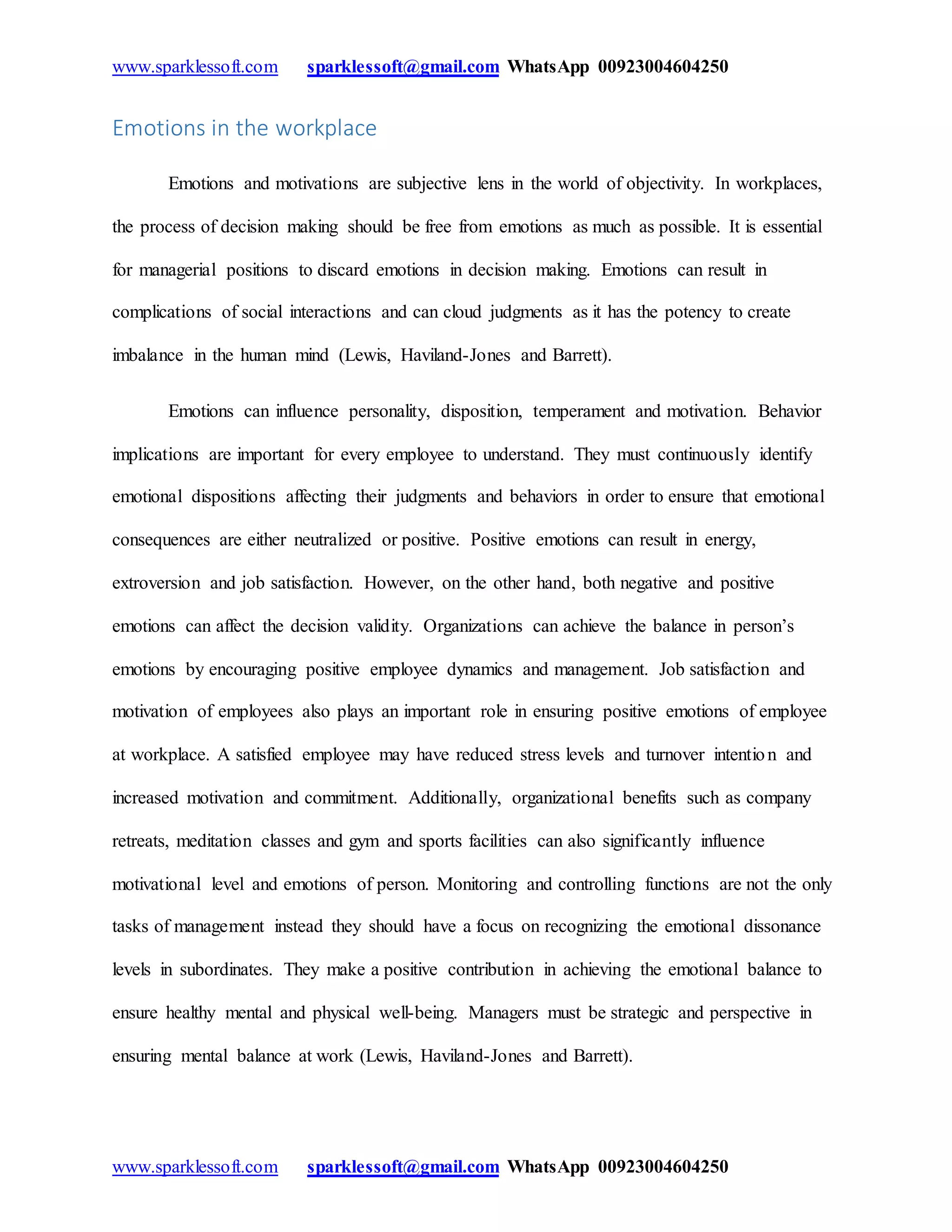 www.sparklessoft.com sparklessoft@gmail.com WhatsApp 00923004604250
www.sparklessoft.com sparklessoft@gmail.com WhatsApp 00923004604250
Emotions in the workplace
Emotions and motivations are subjective lens in the world of objectivity. In workplaces,
the process of decision making should be free from emotions as much as possible. It is essential
for managerial positions to discard emotions in decision making. Emotions can result in
complications of social interactions and can cloud judgments as it has the potency to create
imbalance in the human mind (Lewis, Haviland-Jones and Barrett).
Emotions can influence personality, disposition, temperament and motivation. Behavior
implications are important for every employee to understand. They must continuously identify
emotional dispositions affecting their judgments and behaviors in order to ensure that emotional
consequences are either neutralized or positive. Positive emotions can result in energy,
extroversion and job satisfaction. However, on the other hand, both negative and positive
emotions can affect the decision validity. Organizations can achieve the balance in person’s
emotions by encouraging positive employee dynamics and management. Job satisfaction and
motivation of employees also plays an important role in ensuring positive emotions of employee
at workplace. A satisfied employee may have reduced stress levels and turnover intention and
increased motivation and commitment. Additionally, organizational benefits such as company
retreats, meditation classes and gym and sports facilities can also significantly influence
motivational level and emotions of person. Monitoring and controlling functions are not the only
tasks of management instead they should have a focus on recognizing the emotional dissonance
levels in subordinates. They make a positive contribution in achieving the emotional balance to
ensure healthy mental and physical well-being. Managers must be strategic and perspective in
ensuring mental balance at work (Lewis, Haviland-Jones and Barrett).
 
