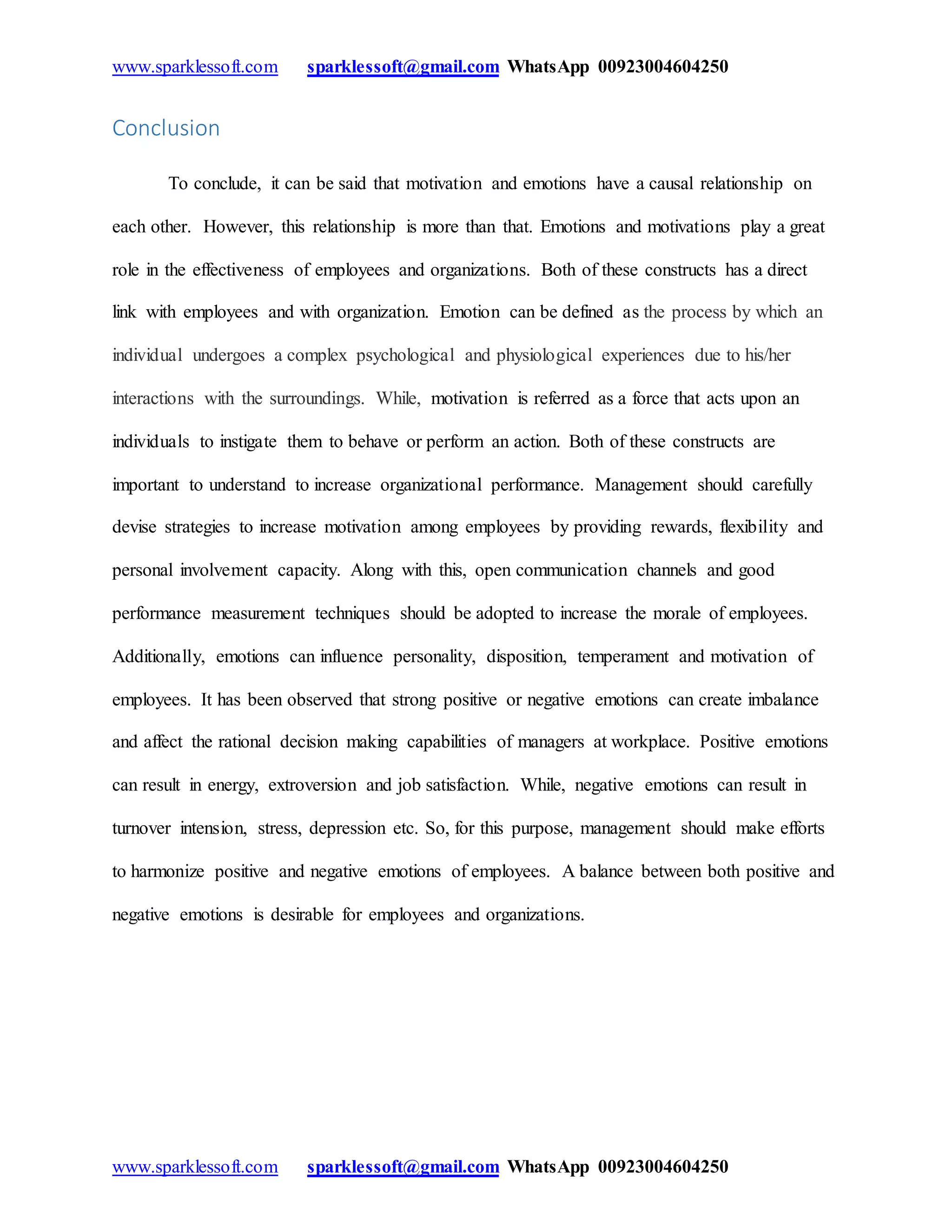 www.sparklessoft.com sparklessoft@gmail.com WhatsApp 00923004604250
www.sparklessoft.com sparklessoft@gmail.com WhatsApp 00923004604250
Conclusion
To conclude, it can be said that motivation and emotions have a causal relationship on
each other. However, this relationship is more than that. Emotions and motivations play a great
role in the effectiveness of employees and organizations. Both of these constructs has a direct
link with employees and with organization. Emotion can be defined as the process by which an
individual undergoes a complex psychological and physiological experiences due to his/her
interactions with the surroundings. While, motivation is referred as a force that acts upon an
individuals to instigate them to behave or perform an action. Both of these constructs are
important to understand to increase organizational performance. Management should carefully
devise strategies to increase motivation among employees by providing rewards, flexibility and
personal involvement capacity. Along with this, open communication channels and good
performance measurement techniques should be adopted to increase the morale of employees.
Additionally, emotions can influence personality, disposition, temperament and motivation of
employees. It has been observed that strong positive or negative emotions can create imbalance
and affect the rational decision making capabilities of managers at workplace. Positive emotions
can result in energy, extroversion and job satisfaction. While, negative emotions can result in
turnover intension, stress, depression etc. So, for this purpose, management should make efforts
to harmonize positive and negative emotions of employees. A balance between both positive and
negative emotions is desirable for employees and organizations.
 
