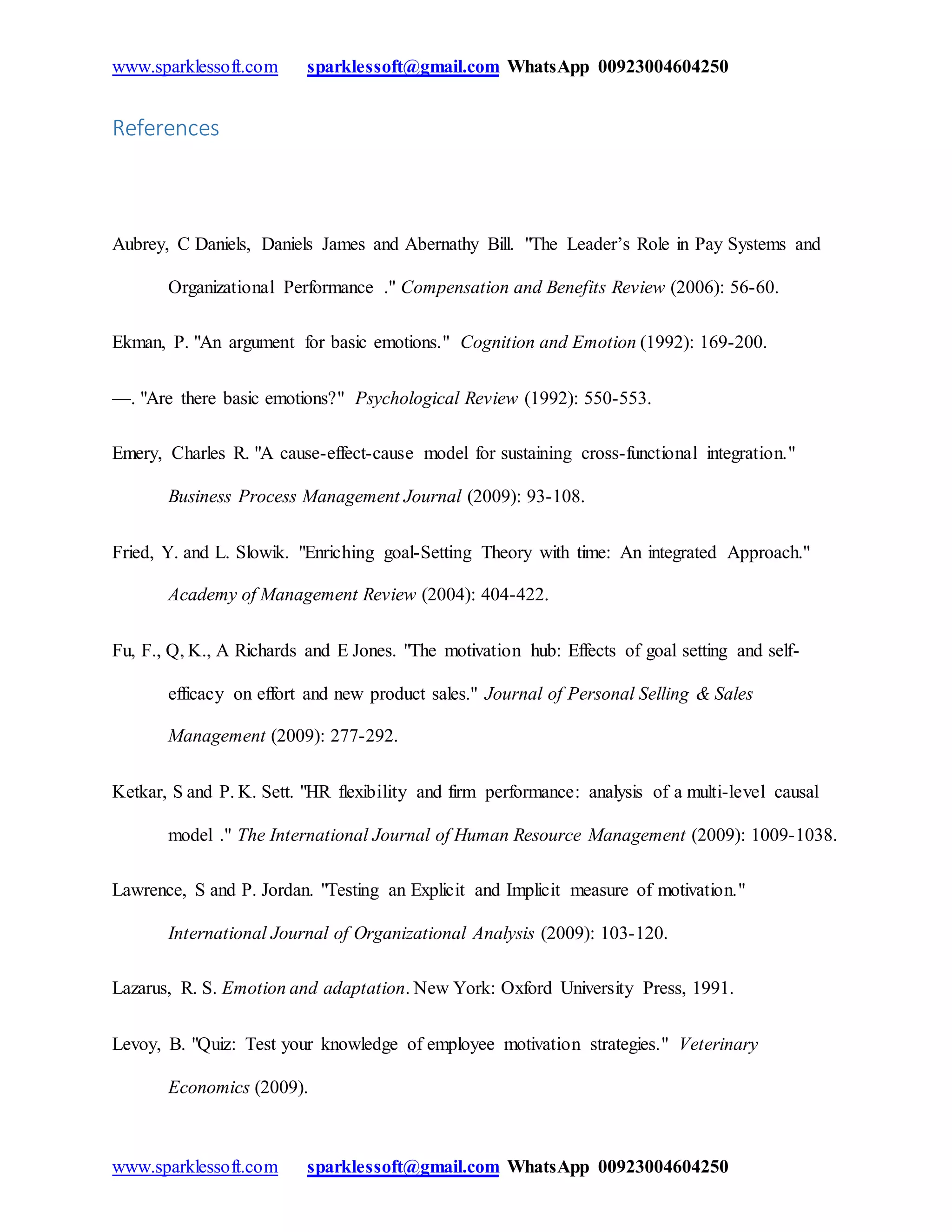 www.sparklessoft.com sparklessoft@gmail.com WhatsApp 00923004604250
www.sparklessoft.com sparklessoft@gmail.com WhatsApp 00923004604250
References
Aubrey, C Daniels, Daniels James and Abernathy Bill. "The Leader’s Role in Pay Systems and
Organizational Performance ." Compensation and Benefits Review (2006): 56-60.
Ekman, P. "An argument for basic emotions." Cognition and Emotion (1992): 169-200.
—. "Are there basic emotions?" Psychological Review (1992): 550-553.
Emery, Charles R. "A cause-effect-cause model for sustaining cross-functional integration."
Business Process Management Journal (2009): 93-108.
Fried, Y. and L. Slowik. "Enriching goal-Setting Theory with time: An integrated Approach."
Academy of Management Review (2004): 404-422.
Fu, F., Q, K., A Richards and E Jones. "The motivation hub: Effects of goal setting and self-
efficacy on effort and new product sales." Journal of Personal Selling & Sales
Management (2009): 277-292.
Ketkar, S and P. K. Sett. "HR flexibility and firm performance: analysis of a multi-level causal
model ." The International Journal of Human Resource Management (2009): 1009-1038.
Lawrence, S and P. Jordan. "Testing an Explicit and Implicit measure of motivation."
International Journal of Organizational Analysis (2009): 103-120.
Lazarus, R. S. Emotion and adaptation. New York: Oxford University Press, 1991.
Levoy, B. "Quiz: Test your knowledge of employee motivation strategies." Veterinary
Economics (2009).
 