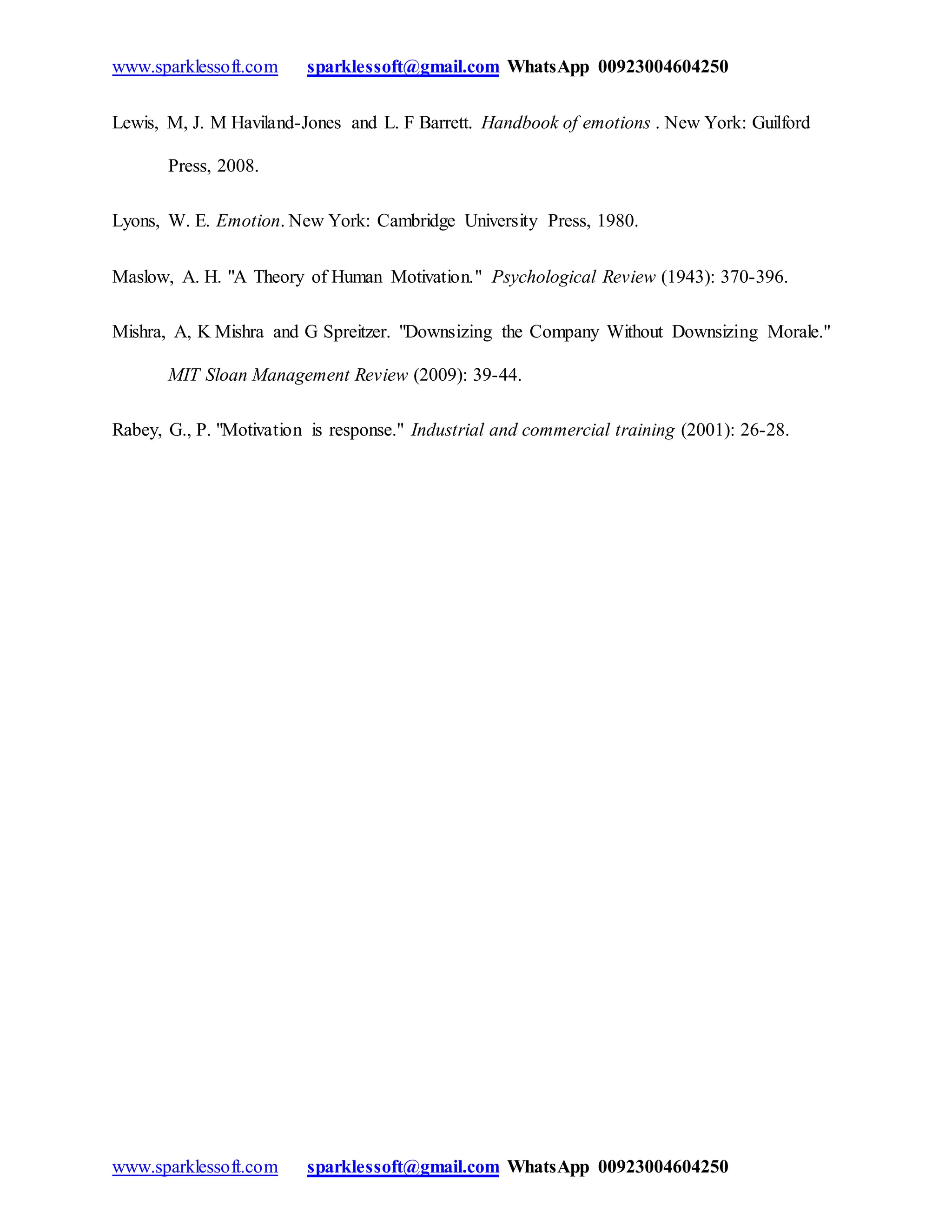 www.sparklessoft.com sparklessoft@gmail.com WhatsApp 00923004604250
www.sparklessoft.com sparklessoft@gmail.com WhatsApp 00923004604250
Lewis, M, J. M Haviland-Jones and L. F Barrett. Handbook of emotions . New York: Guilford
Press, 2008.
Lyons, W. E. Emotion. New York: Cambridge University Press, 1980.
Maslow, A. H. "A Theory of Human Motivation." Psychological Review (1943): 370-396.
Mishra, A, K Mishra and G Spreitzer. "Downsizing the Company Without Downsizing Morale."
MIT Sloan Management Review (2009): 39-44.
Rabey, G., P. "Motivation is response." Industrial and commercial training (2001): 26-28.
 