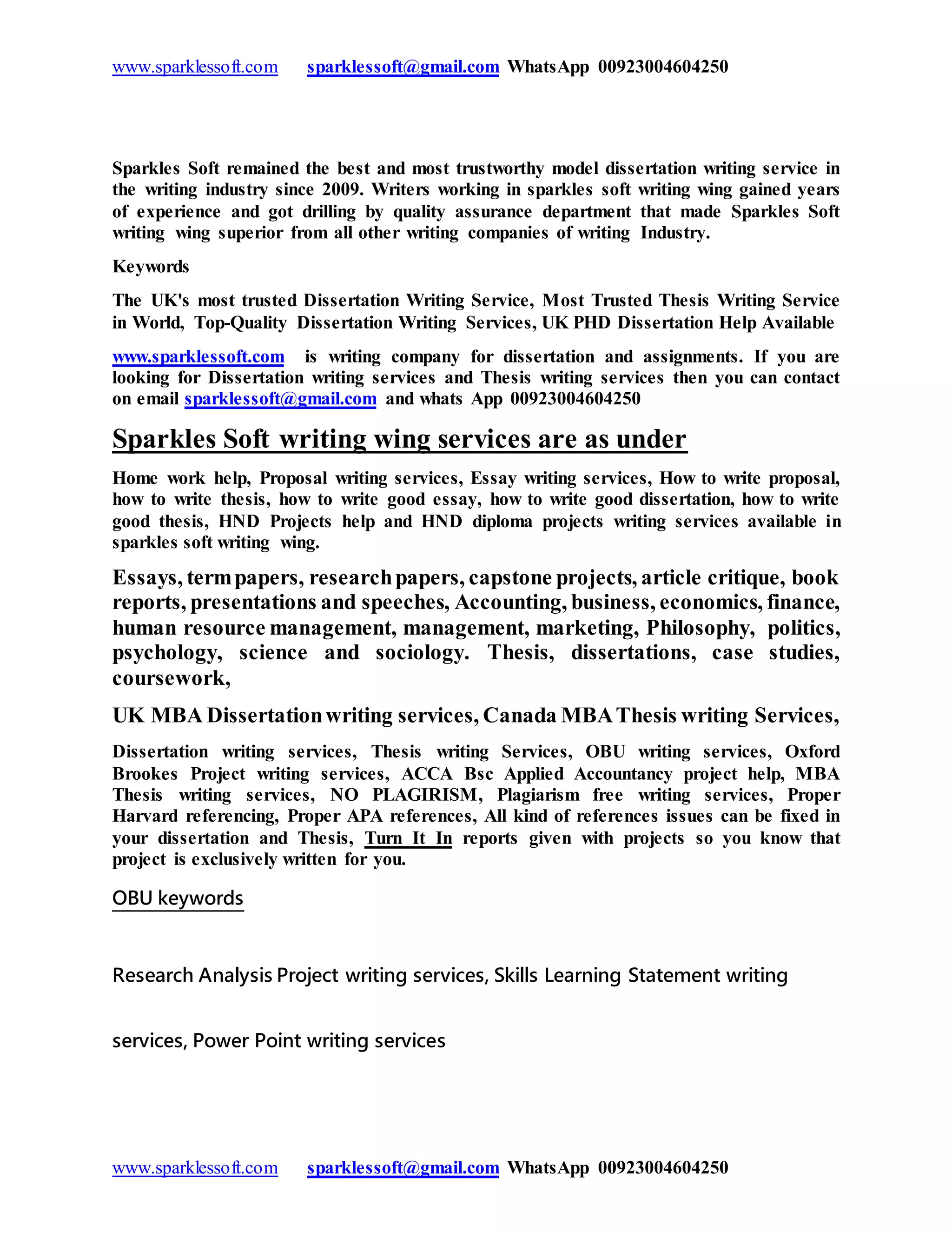 www.sparklessoft.com sparklessoft@gmail.com WhatsApp 00923004604250
www.sparklessoft.com sparklessoft@gmail.com WhatsApp 00923004604250
Sparkles Soft remained the best and most trustworthy model dissertation writing service in
the writing industry since 2009. Writers working in sparkles soft writing wing gained years
of experience and got drilling by quality assurance department that made Sparkles Soft
writing wing superior from all other writing companies of writing Industry.
Keywords
The UK's most trusted Dissertation Writing Service, Most Trusted Thesis Writing Service
in World, Top-Quality Dissertation Writing Services, UK PHD Dissertation Help Available
www.sparklessoft.com is writing company for dissertation and assignments. If you are
looking for Dissertation writing services and Thesis writing services then you can contact
on email sparklessoft@gmail.com and whats App 00923004604250
Sparkles Soft writing wing services are as under
Home work help, Proposal writing services, Essay writing services, How to write proposal,
how to write thesis, how to write good essay, how to write good dissertation, how to write
good thesis, HND Projects help and HND diploma projects writing services available in
sparkles soft writing wing.
Essays, termpapers, researchpapers, capstone projects, article critique, book
reports, presentations and speeches, Accounting, business, economics, finance,
human resource management, management, marketing, Philosophy, politics,
psychology, science and sociology. Thesis, dissertations, case studies,
coursework,
UK MBA Dissertationwriting services, Canada MBAThesis writing Services,
Dissertation writing services, Thesis writing Services, OBU writing services, Oxford
Brookes Project writing services, ACCA Bsc Applied Accountancy project help, MBA
Thesis writing services, NO PLAGIRISM, Plagiarism free writing services, Proper
Harvard referencing, Proper APA references, All kind of references issues can be fixed in
your dissertation and Thesis, Turn It In reports given with projects so you know that
project is exclusively written for you.
OBU keywords
Research Analysis Project writing services, Skills Learning Statement writing
services, Power Point writing services
 