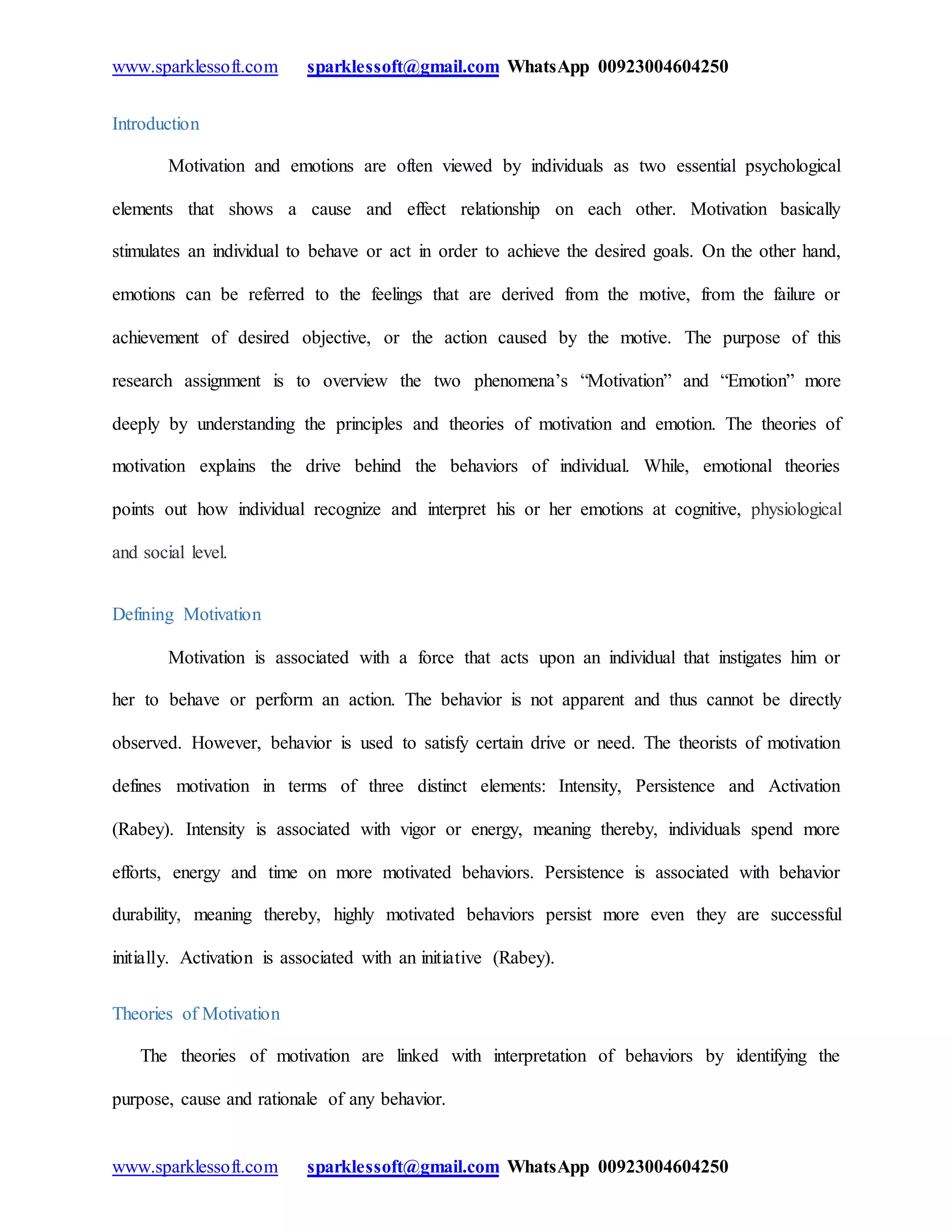 www.sparklessoft.com sparklessoft@gmail.com WhatsApp 00923004604250
www.sparklessoft.com sparklessoft@gmail.com WhatsApp 00923004604250
Introduction
Motivation and emotions are often viewed by individuals as two essential psychological
elements that shows a cause and effect relationship on each other. Motivation basically
stimulates an individual to behave or act in order to achieve the desired goals. On the other hand,
emotions can be referred to the feelings that are derived from the motive, from the failure or
achievement of desired objective, or the action caused by the motive. The purpose of this
research assignment is to overview the two phenomena’s “Motivation” and “Emotion” more
deeply by understanding the principles and theories of motivation and emotion. The theories of
motivation explains the drive behind the behaviors of individual. While, emotional theories
points out how individual recognize and interpret his or her emotions at cognitive, physiological
and social level.
Defining Motivation
Motivation is associated with a force that acts upon an individual that instigates him or
her to behave or perform an action. The behavior is not apparent and thus cannot be directly
observed. However, behavior is used to satisfy certain drive or need. The theorists of motivation
defines motivation in terms of three distinct elements: Intensity, Persistence and Activation
(Rabey). Intensity is associated with vigor or energy, meaning thereby, individuals spend more
efforts, energy and time on more motivated behaviors. Persistence is associated with behavior
durability, meaning thereby, highly motivated behaviors persist more even they are successful
initially. Activation is associated with an initiative (Rabey).
Theories of Motivation
The theories of motivation are linked with interpretation of behaviors by identifying the
purpose, cause and rationale of any behavior.
 