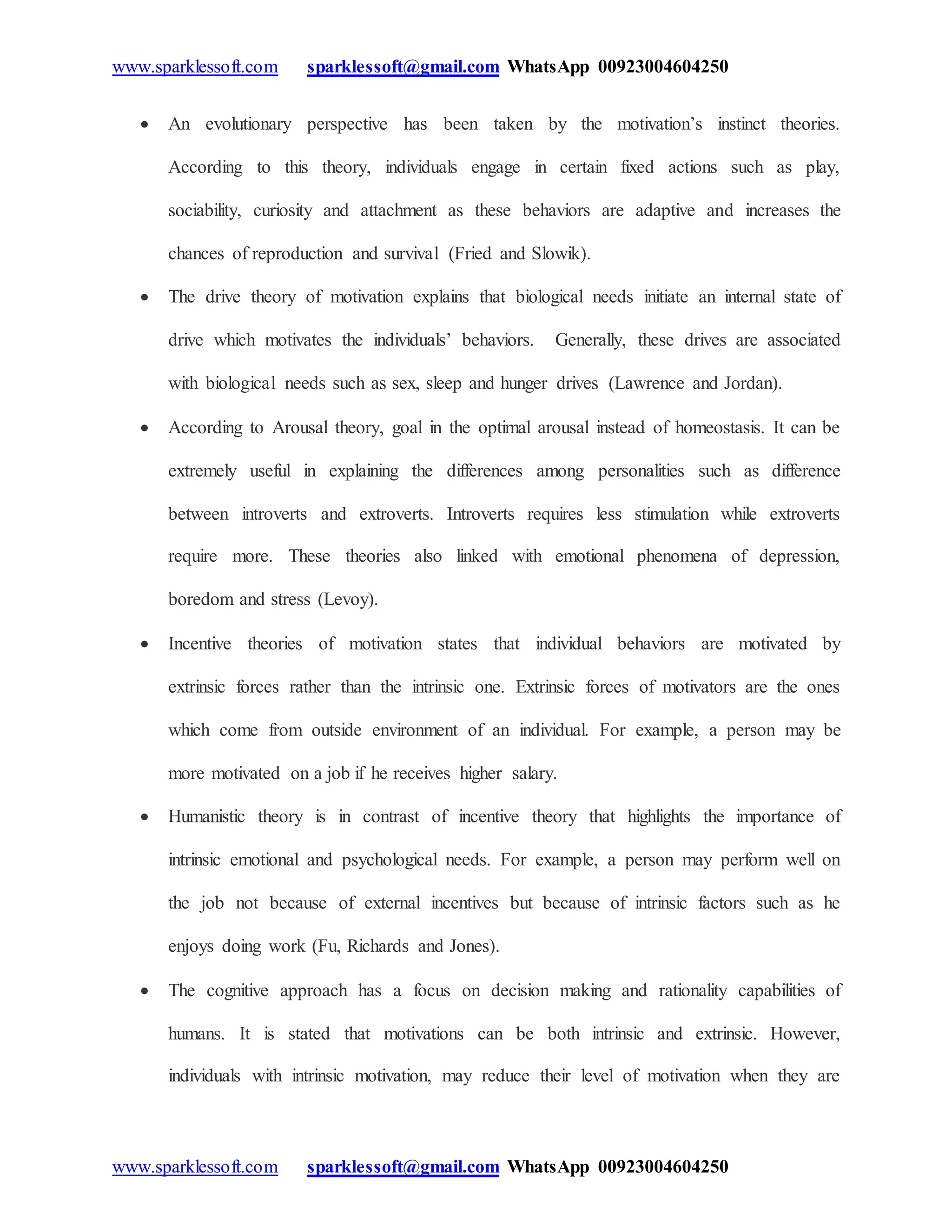 www.sparklessoft.com sparklessoft@gmail.com WhatsApp 00923004604250
www.sparklessoft.com sparklessoft@gmail.com WhatsApp 00923004604250
 An evolutionary perspective has been taken by the motivation’s instinct theories.
According to this theory, individuals engage in certain fixed actions such as play,
sociability, curiosity and attachment as these behaviors are adaptive and increases the
chances of reproduction and survival (Fried and Slowik).
 The drive theory of motivation explains that biological needs initiate an internal state of
drive which motivates the individuals’ behaviors. Generally, these drives are associated
with biological needs such as sex, sleep and hunger drives (Lawrence and Jordan).
 According to Arousal theory, goal in the optimal arousal instead of homeostasis. It can be
extremely useful in explaining the differences among personalities such as difference
between introverts and extroverts. Introverts requires less stimulation while extroverts
require more. These theories also linked with emotional phenomena of depression,
boredom and stress (Levoy).
 Incentive theories of motivation states that individual behaviors are motivated by
extrinsic forces rather than the intrinsic one. Extrinsic forces of motivators are the ones
which come from outside environment of an individual. For example, a person may be
more motivated on a job if he receives higher salary.
 Humanistic theory is in contrast of incentive theory that highlights the importance of
intrinsic emotional and psychological needs. For example, a person may perform well on
the job not because of external incentives but because of intrinsic factors such as he
enjoys doing work (Fu, Richards and Jones).
 The cognitive approach has a focus on decision making and rationality capabilities of
humans. It is stated that motivations can be both intrinsic and extrinsic. However,
individuals with intrinsic motivation, may reduce their level of motivation when they are
 