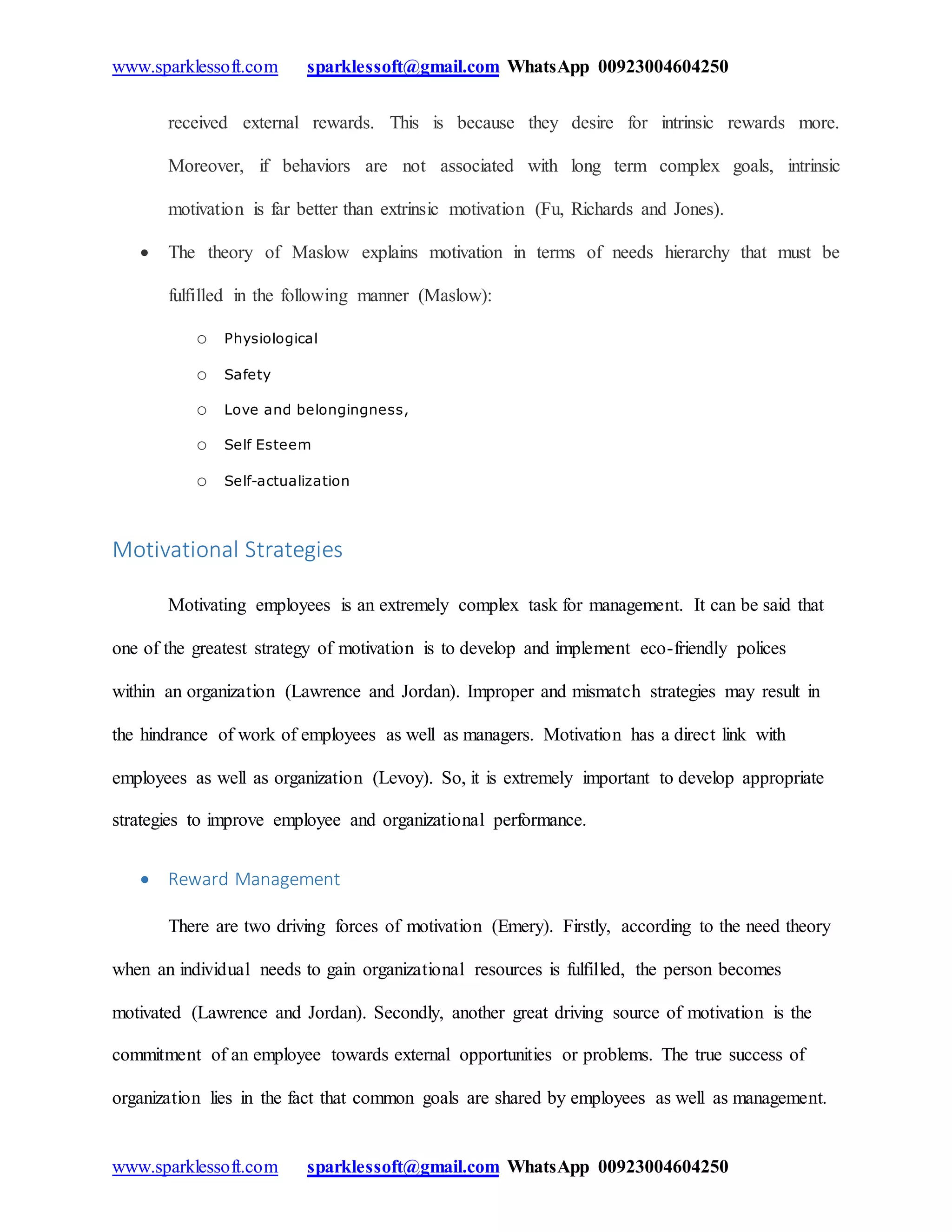 www.sparklessoft.com sparklessoft@gmail.com WhatsApp 00923004604250
www.sparklessoft.com sparklessoft@gmail.com WhatsApp 00923004604250
received external rewards. This is because they desire for intrinsic rewards more.
Moreover, if behaviors are not associated with long term complex goals, intrinsic
motivation is far better than extrinsic motivation (Fu, Richards and Jones).
 The theory of Maslow explains motivation in terms of needs hierarchy that must be
fulfilled in the following manner (Maslow):
o Physiological
o Safety
o Love and belongingness,
o Self Esteem
o Self-actualization
Motivational Strategies
Motivating employees is an extremely complex task for management. It can be said that
one of the greatest strategy of motivation is to develop and implement eco-friendly polices
within an organization (Lawrence and Jordan). Improper and mismatch strategies may result in
the hindrance of work of employees as well as managers. Motivation has a direct link with
employees as well as organization (Levoy). So, it is extremely important to develop appropriate
strategies to improve employee and organizational performance.
 Reward Management
There are two driving forces of motivation (Emery). Firstly, according to the need theory
when an individual needs to gain organizational resources is fulfilled, the person becomes
motivated (Lawrence and Jordan). Secondly, another great driving source of motivation is the
commitment of an employee towards external opportunities or problems. The true success of
organization lies in the fact that common goals are shared by employees as well as management.
 