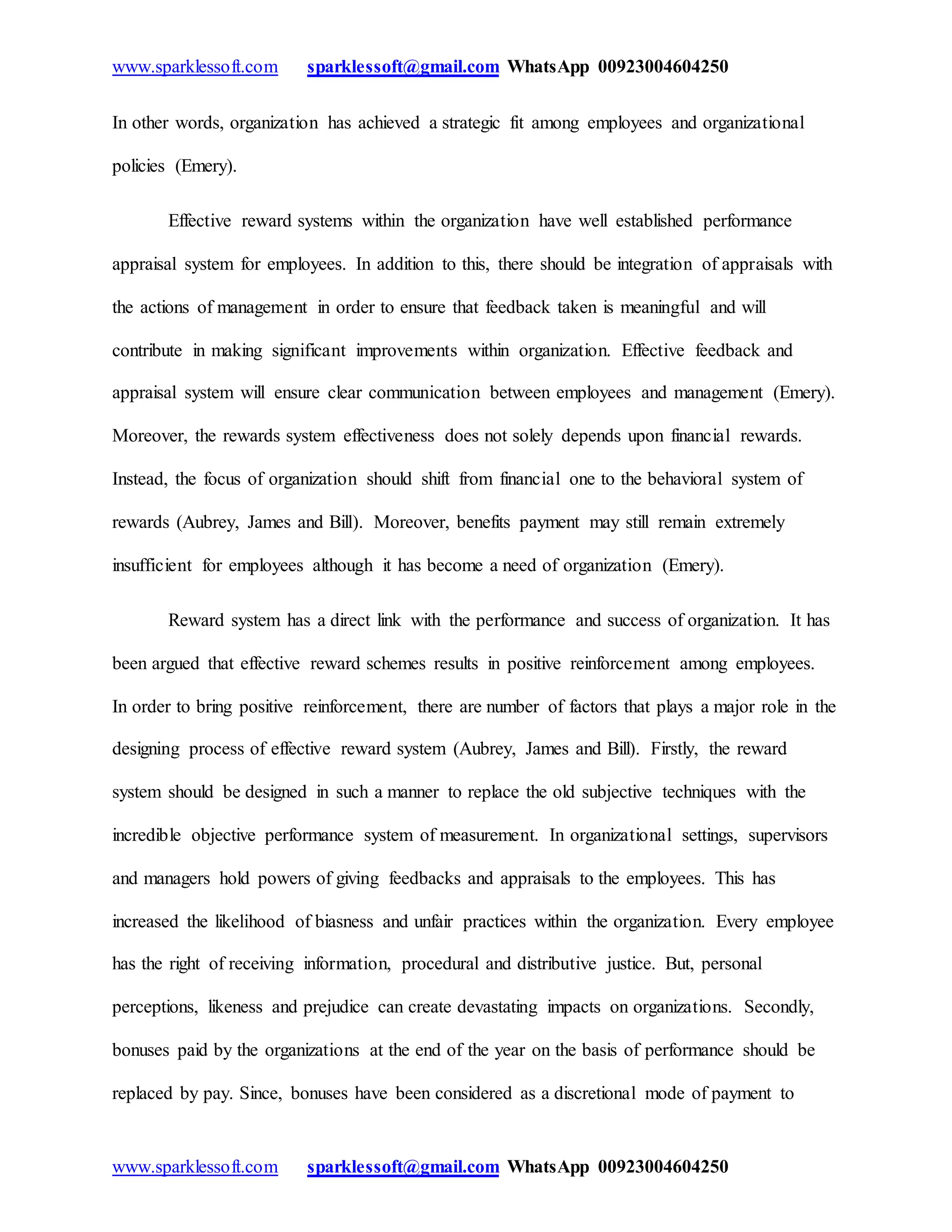 www.sparklessoft.com sparklessoft@gmail.com WhatsApp 00923004604250
www.sparklessoft.com sparklessoft@gmail.com WhatsApp 00923004604250
In other words, organization has achieved a strategic fit among employees and organizational
policies (Emery).
Effective reward systems within the organization have well established performance
appraisal system for employees. In addition to this, there should be integration of appraisals with
the actions of management in order to ensure that feedback taken is meaningful and will
contribute in making significant improvements within organization. Effective feedback and
appraisal system will ensure clear communication between employees and management (Emery).
Moreover, the rewards system effectiveness does not solely depends upon financial rewards.
Instead, the focus of organization should shift from financial one to the behavioral system of
rewards (Aubrey, James and Bill). Moreover, benefits payment may still remain extremely
insufficient for employees although it has become a need of organization (Emery).
Reward system has a direct link with the performance and success of organization. It has
been argued that effective reward schemes results in positive reinforcement among employees.
In order to bring positive reinforcement, there are number of factors that plays a major role in the
designing process of effective reward system (Aubrey, James and Bill). Firstly, the reward
system should be designed in such a manner to replace the old subjective techniques with the
incredible objective performance system of measurement. In organizational settings, supervisors
and managers hold powers of giving feedbacks and appraisals to the employees. This has
increased the likelihood of biasness and unfair practices within the organization. Every employee
has the right of receiving information, procedural and distributive justice. But, personal
perceptions, likeness and prejudice can create devastating impacts on organizations. Secondly,
bonuses paid by the organizations at the end of the year on the basis of performance should be
replaced by pay. Since, bonuses have been considered as a discretional mode of payment to
 