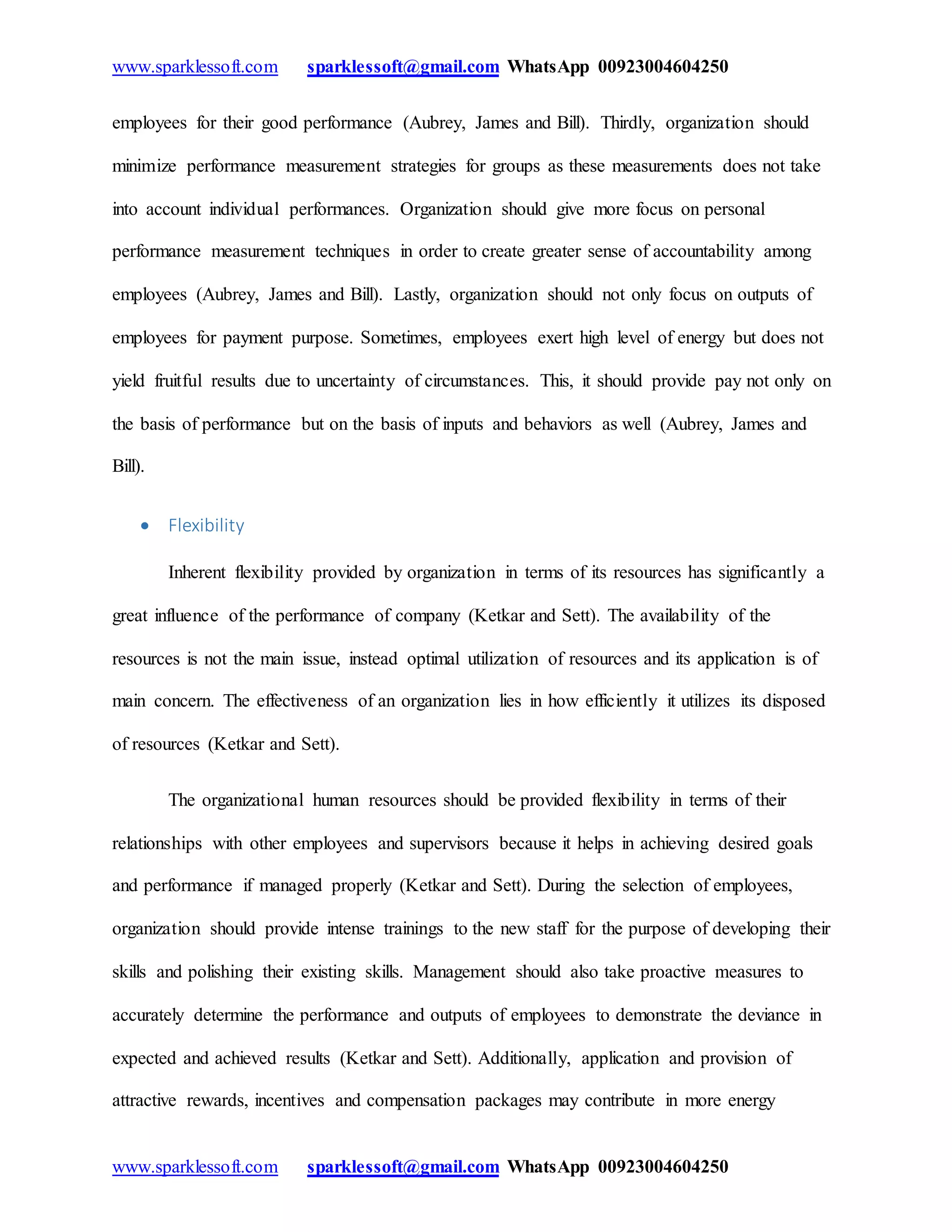 www.sparklessoft.com sparklessoft@gmail.com WhatsApp 00923004604250
www.sparklessoft.com sparklessoft@gmail.com WhatsApp 00923004604250
employees for their good performance (Aubrey, James and Bill). Thirdly, organization should
minimize performance measurement strategies for groups as these measurements does not take
into account individual performances. Organization should give more focus on personal
performance measurement techniques in order to create greater sense of accountability among
employees (Aubrey, James and Bill). Lastly, organization should not only focus on outputs of
employees for payment purpose. Sometimes, employees exert high level of energy but does not
yield fruitful results due to uncertainty of circumstances. This, it should provide pay not only on
the basis of performance but on the basis of inputs and behaviors as well (Aubrey, James and
Bill).
 Flexibility
Inherent flexibility provided by organization in terms of its resources has significantly a
great influence of the performance of company (Ketkar and Sett). The availability of the
resources is not the main issue, instead optimal utilization of resources and its application is of
main concern. The effectiveness of an organization lies in how efficiently it utilizes its disposed
of resources (Ketkar and Sett).
The organizational human resources should be provided flexibility in terms of their
relationships with other employees and supervisors because it helps in achieving desired goals
and performance if managed properly (Ketkar and Sett). During the selection of employees,
organization should provide intense trainings to the new staff for the purpose of developing their
skills and polishing their existing skills. Management should also take proactive measures to
accurately determine the performance and outputs of employees to demonstrate the deviance in
expected and achieved results (Ketkar and Sett). Additionally, application and provision of
attractive rewards, incentives and compensation packages may contribute in more energy
 