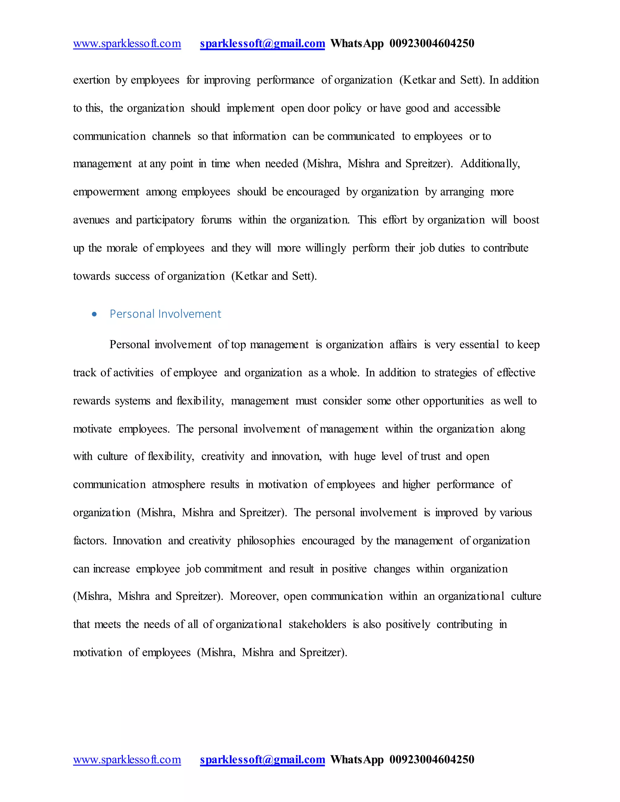 www.sparklessoft.com sparklessoft@gmail.com WhatsApp 00923004604250
www.sparklessoft.com sparklessoft@gmail.com WhatsApp 00923004604250
exertion by employees for improving performance of organization (Ketkar and Sett). In addition
to this, the organization should implement open door policy or have good and accessible
communication channels so that information can be communicated to employees or to
management at any point in time when needed (Mishra, Mishra and Spreitzer). Additionally,
empowerment among employees should be encouraged by organization by arranging more
avenues and participatory forums within the organization. This effort by organization will boost
up the morale of employees and they will more willingly perform their job duties to contribute
towards success of organization (Ketkar and Sett).
 Personal Involvement
Personal involvement of top management is organization affairs is very essential to keep
track of activities of employee and organization as a whole. In addition to strategies of effective
rewards systems and flexibility, management must consider some other opportunities as well to
motivate employees. The personal involvement of management within the organization along
with culture of flexibility, creativity and innovation, with huge level of trust and open
communication atmosphere results in motivation of employees and higher performance of
organization (Mishra, Mishra and Spreitzer). The personal involvement is improved by various
factors. Innovation and creativity philosophies encouraged by the management of organization
can increase employee job commitment and result in positive changes within organization
(Mishra, Mishra and Spreitzer). Moreover, open communication within an organizational culture
that meets the needs of all of organizational stakeholders is also positively contributing in
motivation of employees (Mishra, Mishra and Spreitzer).
 