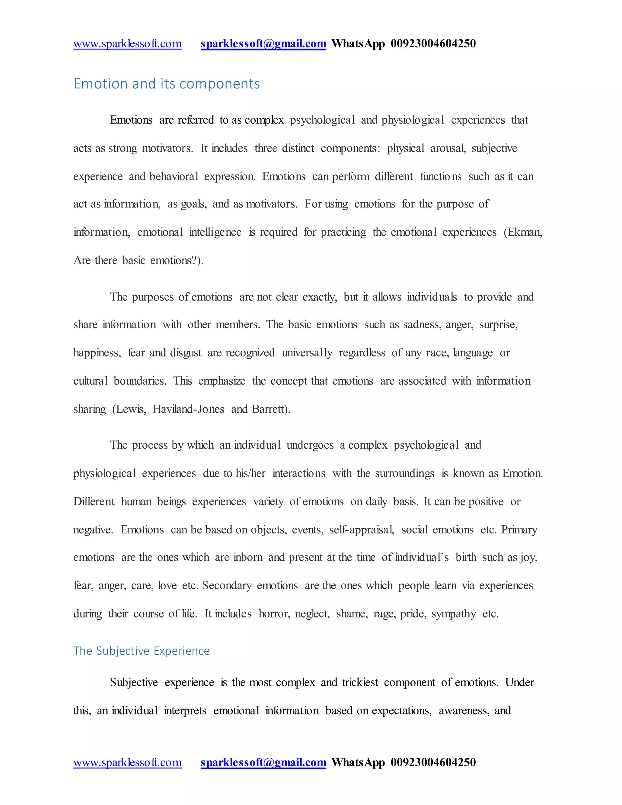 www.sparklessoft.com sparklessoft@gmail.com WhatsApp 00923004604250
www.sparklessoft.com sparklessoft@gmail.com WhatsApp 00923004604250
Emotion and its components
Emotions are referred to as complex psychological and physiological experiences that
acts as strong motivators. It includes three distinct components: physical arousal, subjective
experience and behavioral expression. Emotions can perform different functions such as it can
act as information, as goals, and as motivators. For using emotions for the purpose of
information, emotional intelligence is required for practicing the emotional experiences (Ekman,
Are there basic emotions?).
The purposes of emotions are not clear exactly, but it allows individuals to provide and
share information with other members. The basic emotions such as sadness, anger, surprise,
happiness, fear and disgust are recognized universally regardless of any race, language or
cultural boundaries. This emphasize the concept that emotions are associated with information
sharing (Lewis, Haviland-Jones and Barrett).
The process by which an individual undergoes a complex psychological and
physiological experiences due to his/her interactions with the surroundings is known as Emotion.
Different human beings experiences variety of emotions on daily basis. It can be positive or
negative. Emotions can be based on objects, events, self-appraisal, social emotions etc. Primary
emotions are the ones which are inborn and present at the time of individual’s birth such as joy,
fear, anger, care, love etc. Secondary emotions are the ones which people learn via experiences
during their course of life. It includes horror, neglect, shame, rage, pride, sympathy etc.
The Subjective Experience
Subjective experience is the most complex and trickiest component of emotions. Under
this, an individual interprets emotional information based on expectations, awareness, and
 