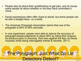 The Polygraph: Just What Do Lie
Detectors Detect?
• People also lie about their qualifications to get jobs, and of course
some people lie about whether or not they have committed a
crime.
• Facial expressions often offer clues to deceit, but some people can
lie with a straight face—or a smile.
• The American Polygraph Association claims that use of the
polygraph is 85% to 95% accurate.
• In one experiment, people were able to reduce the accuracy of
polygraph-based judgments to about 50% by biting their tongues
(to produce pain) or pressing their toes against the floor (to tense
muscles) while being interrogated (Honts & Handler, 2011).
 