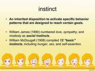 instinct
• An inherited disposition to activate specific behavior
patterns that are designed to reach certain goals.
• William James (1890) numbered love, sympathy, and
modesty as social instincts.
• William McDougall (1908) compiled 12 “basic”
instincts, including hunger, sex, and self-assertion.
 
