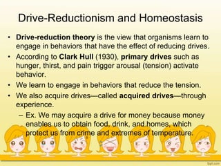 Drive-Reductionism and Homeostasis
• Drive-reduction theory is the view that organisms learn to
engage in behaviors that have the effect of reducing drives.
• According to Clark Hull (1930), primary drives such as
hunger, thirst, and pain trigger arousal (tension) activate
behavior.
• We learn to engage in behaviors that reduce the tension.
• We also acquire drives—called acquired drives—through
experience.
– Ex. We may acquire a drive for money because money
enables us to obtain food, drink, and homes, which
protect us from crime and extremes of temperature.
 