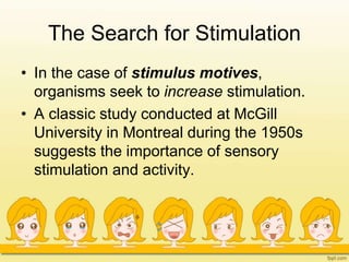 The Search for Stimulation
• In the case of stimulus motives,
organisms seek to increase stimulation.
• A classic study conducted at McGill
University in Montreal during the 1950s
suggests the importance of sensory
stimulation and activity.
 