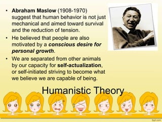 Humanistic Theory
• Abraham Maslow (1908-1970)
suggest that human behavior is not just
mechanical and aimed toward survival
and the reduction of tension.
• He believed that people are also
motivated by a conscious desire for
personal growth.
• We are separated from other animals
by our capacity for self-actualization,
or self-initiated striving to become what
we believe we are capable of being.
 