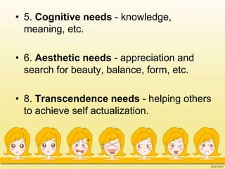 • 5. Cognitive needs - knowledge,
meaning, etc.
• 6. Aesthetic needs - appreciation and
search for beauty, balance, form, etc.
• 8. Transcendence needs - helping others
to achieve self actualization.
 