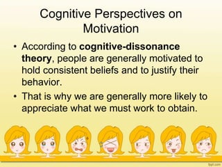 Cognitive Perspectives on
Motivation
• According to cognitive-dissonance
theory, people are generally motivated to
hold consistent beliefs and to justify their
behavior.
• That is why we are generally more likely to
appreciate what we must work to obtain.
 