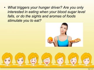 • What triggers your hunger driver? Are you only
interested in eating when your blood sugar level
falls, or do the sights and aromas of foods
stimulate you to eat?
 
