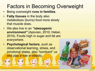 Factors in Becoming Overweight
• Being overweight runs in families.
• Fatty tissues in the body also
metabolizes (burns) food more slowly
that muscle does.
• We also live in an “obesogenic
environment” (Apovian, 2010; Heber,
2010). Foods high in sugar and fat are
everywhere.
• Psychological factors, such as
observational learning, stress, and
emotional states, also “bombard” us
and play a role in obesity.
 