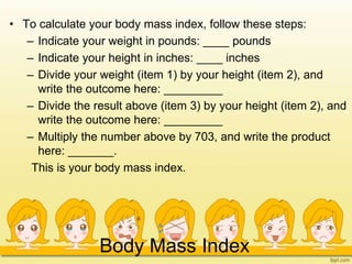 Body Mass Index
• To calculate your body mass index, follow these steps:
– Indicate your weight in pounds: ____ pounds
– Indicate your height in inches: ____ inches
– Divide your weight (item 1) by your height (item 2), and
write the outcome here: _________
– Divide the result above (item 3) by your height (item 2), and
write the outcome here: _________
– Multiply the number above by 703, and write the product
here: _______.
This is your body mass index.
 