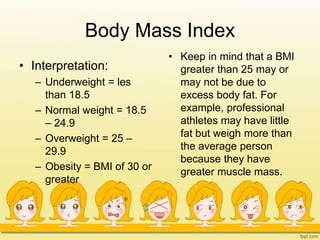 Body Mass Index
• Interpretation:
– Underweight = les
than 18.5
– Normal weight = 18.5
– 24.9
– Overweight = 25 –
29.9
– Obesity = BMI of 30 or
greater
• Keep in mind that a BMI
greater than 25 may or
may not be due to
excess body fat. For
example, professional
athletes may have little
fat but weigh more than
the average person
because they have
greater muscle mass.
 