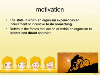 motivation
• The state in which an organism experiences an
inducement or incentive to do something.
• Refers to the forces that act on or within an organism to
initiate and direct behavior.
 
