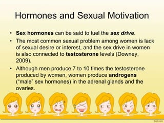 Hormones and Sexual Motivation
• Sex hormones can be said to fuel the sex drive.
• The most common sexual problem among women is lack
of sexual desire or interest, and the sex drive in women
is also connected to testosterone levels (Downey,
2009).
• Although men produce 7 to 10 times the testosterone
produced by women, women produce androgens
(“male” sex hormones) in the adrenal glands and the
ovaries.
 