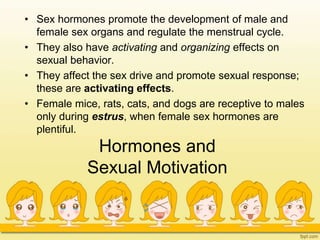 Hormones and
Sexual Motivation
• Sex hormones promote the development of male and
female sex organs and regulate the menstrual cycle.
• They also have activating and organizing effects on
sexual behavior.
• They affect the sex drive and promote sexual response;
these are activating effects.
• Female mice, rats, cats, and dogs are receptive to males
only during estrus, when female sex hormones are
plentiful.
 