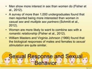 Sexual Response and Sexual
Behavior
• Men show more interest in sex than women do (Fisher et
al., 2012).
• A survey of more than 1,000 undergraduates found that
men reported being more interested than women in
casual sex and multiple sex partners (Schmitt et al.,
2012).
• Women are more likely to want to combine sex with a
romantic relationship (Fisher et al., 2012).
• William Masters and Virginia Johnson (1966) found that
the biological responses of males and females to sexual
stimulation are quite similar.
 