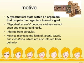 motive
• A hypothetical state within an organism
that propels the organism toward a goal.
• “Hypothetical state” because motives are not
seen and measured directly.
• Inferred from behavior.
• Motives may take the form of needs, drives,
and incentives, which are also inferred from
behavior.
 