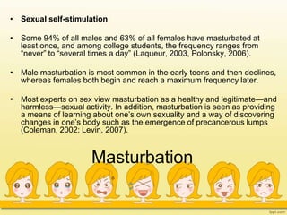Masturbation
• Sexual self-stimulation
• Some 94% of all males and 63% of all females have masturbated at
least once, and among college students, the frequency ranges from
“never” to “several times a day” (Laqueur, 2003, Polonsky, 2006).
• Male masturbation is most common in the early teens and then declines,
whereas females both begin and reach a maximum frequency later.
• Most experts on sex view masturbation as a healthy and legitimate—and
harmless—sexual activity. In addition, masturbation is seen as providing
a means of learning about one’s own sexuality and a way of discovering
changes in one’s body such as the emergence of precancerous lumps
(Coleman, 2002; Levin, 2007).
 