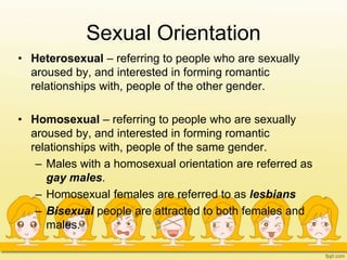 Sexual Orientation
• Heterosexual – referring to people who are sexually
aroused by, and interested in forming romantic
relationships with, people of the other gender.
• Homosexual – referring to people who are sexually
aroused by, and interested in forming romantic
relationships with, people of the same gender.
– Males with a homosexual orientation are referred as
gay males.
– Homosexual females are referred to as lesbians
– Bisexual people are attracted to both females and
males.
 