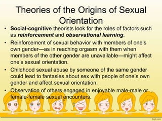 Theories of the Origins of Sexual
Orientation
• Social-cognitive theorists look for the roles of factors such
as reinforcement and observational learning.
• Reinforcement of sexual behavior with members of one’s
own gender—as in reaching orgasm with them when
members of the other gender are unavailable—might affect
one’s sexual orientation.
• Childhood sexual abuse by someone of the same gender
could lead to fantasies about sex with people of one’s own
gender and affect sexual orientation.
• Observation of others engaged in enjoyable male-male or
female-female sexual encounters.
 
